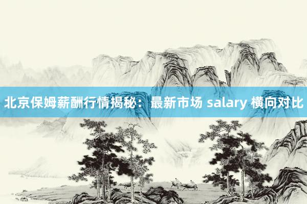 北京保姆薪酬行情揭秘：最新市场 salary 横向对比